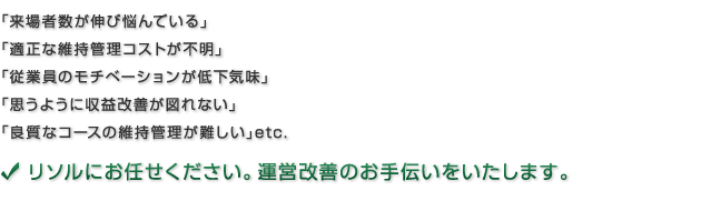 「来場者数が伸び悩んでいる」「適正な維持管理コストが不明」「従業員のモチベーションが低下気味」「思うように収益改善が図れない」「良質なコースの維持管理が難しい」etc　リソルにお任せください。運営改善のお手伝いをいたします。