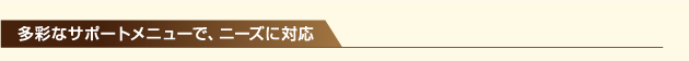 多彩なサポートメニューで、ニーズに対応