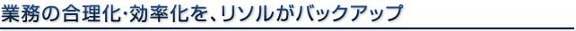 業務の合理化・効率化を、リソルがバックアップ